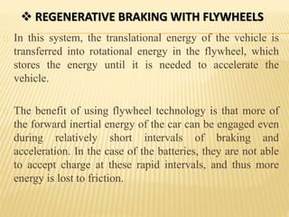  REGENERATIVE BRAKING WITH FLYWHEELS
In this system, the translational energy of the vehicle is
transferred into rotational energy in the flywheel, which
stores the energy until it is needed to accelerate the
vehicle.
The benefit of using flywheel technology is that more of
the forward inertial energy of the car can be engaged even
during relatively short intervals of braking and
acceleration. In the case of the batteries, they are not able
to accept charge at these rapid intervals, and thus more
energy is lost to friction.
 