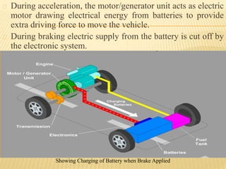 During acceleration, the motor/generator unit acts as electric
motor drawing electrical energy from batteries to provide
extra driving force to move the vehicle.
During braking electric supply from the battery is cut off by
the electronic system.
Showing Charging of Battery when Brake Applied
 
