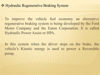 Hydraulic Regenerative Braking System
To improve the vehicle fuel economy an alternative
regenerative braking system is being developed by the Ford
Motor Company and the Eaton Corporation. It is called
Hydraulic Power Assist or HPA.
In this system when the driver steps on the brake, the
vehicle’s Kinetic energy is used to power a Reversible
pump.
 