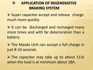  APPLICATION OF REGENERATIVE
BRAKING SYSTEM
 Super capacitor accept and release charge
much more quickly.
 It can be discharged and recharged many
more times and with far deterioration than a
battery.
 The Mazda Unit can accept a full charge in
just 8-10 seconds
 The capacitor may take up to about 113s
when the load is at minimum about 18A.
 