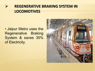  REGENERATIVE BRAKING SYSTEM IN
LOCOMOTIVES
• Jaipur Metro uses the
Regenerative Braking
System & saves 35%
of Electricity.
 