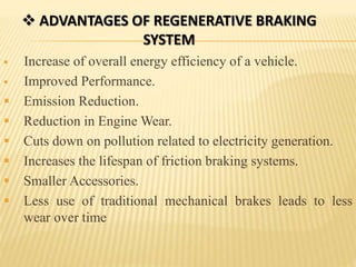  ADVANTAGES OF REGENERATIVE BRAKING
SYSTEM
 Increase of overall energy efficiency of a vehicle.
 Improved Performance.
 Emission Reduction.
 Reduction in Engine Wear.
 Cuts down on pollution related to electricity generation.
 Increases the lifespan of friction braking systems.
 Smaller Accessories.
 Less use of traditional mechanical brakes leads to less
wear over time
 