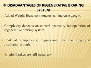  Added Weight-Extra components can increase weight.
 Complexity-depends on control necessary for operation of
regenerative braking system.
 Cost of components, engineering, manufacturing and
installation is high.
 Friction brakes are still necessary.
 DISADVANTAGES OF REGENERATIVE BRAKING
SYSTEM
 