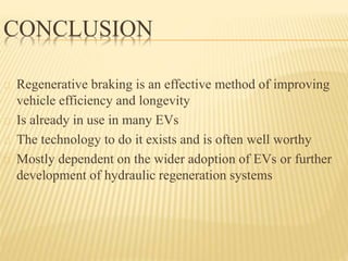 CONCLUSION
Regenerative braking is an effective method of improving
vehicle efficiency and longevity
Is already in use in many EVs
The technology to do it exists and is often well worthy
Mostly dependent on the wider adoption of EVs or further
development of hydraulic regeneration systems
 