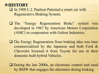 HISTORY
 In 1908 C.J. Paulson Patented a smart car with
Regenerative Braking System.
 The “Energy Regeneration Brake” system was
developed in 1967 by American Motors Corporation
(AMC) in cooperation with Gulton Industries.
 The Energy Regeneration from braking idea was later
commercialized by the Japanese and both Ford &
Chevrolet licensed it from Toyota for use in their
domestic built hybrid Vehicles.
 During the late 2000s, an electronic control unit used
by BMW that engages the alternator during braking.
 
