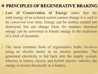  Law of Conservation of Energy states that the
total energy of an isolated system cannot change it is said to
be conserved over time. Energy can be neither created nor
destroyed, but can change form, for instance chemical
energy can be converted to kinetic energy in the explosion
of a stick of dynamite.
 The most common form of regenerative brake involves
using an electric motor as an electric generator. The
generated electricity is fed back into the supply system,
whereas in battery electric and hybrid electric vehicles, the
energy is stored chemically in a battery.
 PRINCIPLES OF REGENERATIVE BRAKING
 