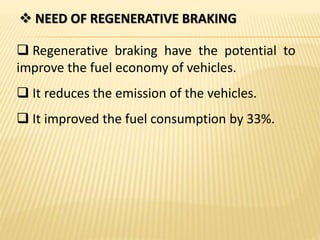  NEED OF REGENERATIVE BRAKING
 Regenerative braking have the potential to
improve the fuel economy of vehicles.
 It reduces the emission of the vehicles.
 It improved the fuel consumption by 33%.
 