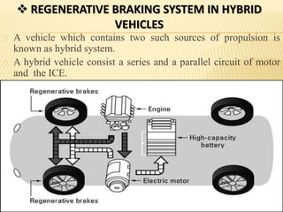  REGENERATIVE BRAKING SYSTEM IN HYBRID
VEHICLES
A vehicle which contains two such sources of propulsion is
known as hybrid system.
A hybrid vehicle consist a series and a parallel circuit of motor
and the ICE.
 