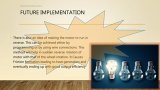FUTURE IMPLEMENTATION
• There is also an idea of making the motor to run in
reverse. This can be achieved either by
programming or by using wire connections. This
method will help in sudden reverse rotation of
motor with that of the wheel rotation. It Causes
Friction formation leading to heat generation and
eventually ending up with good output efficiency
Regenerative Braking Systems
 