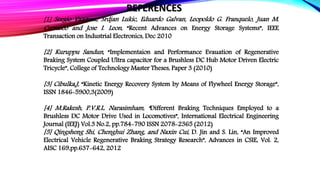 [1] Sergio Vazquez, Srdjan Lukic, Eduardo Galvan, Leopoldo G. Franquelo, Juan M.
Carrasco and Jose I. Leon, “Recent Advances on Energy Storage Systems”, IEEE
Transaction on Industrial Electronics, Dec 2010
[2] Kuruppu Sandun, “Implementaion and Performance Evauation of Regenerative
Braking System Coupled Ultra capacitor for a Brushless DC Hub Motor Driven Electric
Tricycle”, College of Technology Master Theses, Paper 3 (2010)
[3] Cibulka,J, “Kinetic Energy Recovery System by Means of Flywheel Energy Storage”,
ISSN 1846-5900,3(2009)
[4] M.Rakesh, P.V.R.L. Narasimham, “Different Braking Techniques Employed to a
Brushless DC Motor Drive Used in Locomotives”, International Electrical Engineering
Journal (IEEJ) Vol.3 No.2, pp.784-790 ISSN 2078-2365 (2012)
[5] Qingsheng Shi, Chenghui Zhang, and Naxin Cui, D. Jin and S. Lin, “An Improved
Electrical Vehicle Regenerative Braking Strategy Research”, Advances in CSIE, Vol. 2,
AISC 169,pp.637-642, 2012
REFERENCES
 