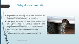 Why do we need it?
 Regenerative braking have the potential to
improve the fuel economy of vehicles.
 The price increase of petroleum based fuel
also given rise to various research and
development efforts in energy conservation.
 It reduces the emission of the vehicles.
 It improved the fuel consumption by 33%.
Regenerative Braking Systems
 