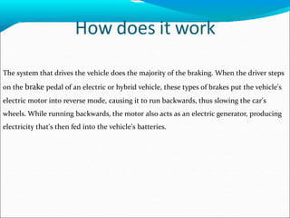 How does it work
The system that drives the vehicle does the majority of the braking. When the driver steps
on the brake pedal of an electric or hybrid vehicle, these types of brakes put the vehicle's
electric motor into reverse mode, causing it to run backwards, thus slowing the car's
wheels. While running backwards, the motor also acts as an electric generator, producing
electricity that's then fed into the vehicle's batteries.
 