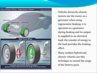 • Vehicles driven by electric
motors use the motor as a
generator when using
regenerative braking: it is
operated as a generator
during braking and its output
is supplied to an electrical
load; the transfer of energy to
the load provides the braking
effect.
• Many modern hybrid and
electric vehicles use this
technique to extend the range
of the battery pack.
 