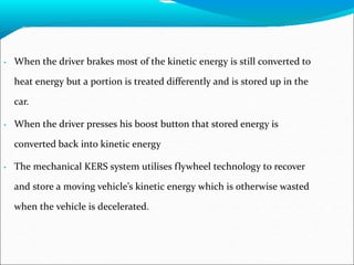 • When the driver brakes most of the kinetic energy is still converted to
heat energy but a portion is treated differently and is stored up in the
car.
• When the driver presses his boost button that stored energy is
converted back into kinetic energy
• The mechanical KERS system utilises flywheel technology to recover
and store a moving vehicle’s kinetic energy which is otherwise wasted
when the vehicle is decelerated.
 