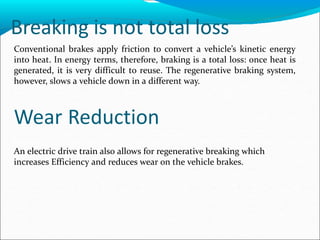 Breaking is not total loss
Conventional brakes apply friction to convert a vehicle’s kinetic energy
into heat. In energy terms, therefore, braking is a total loss: once heat is
generated, it is very difficult to reuse. The regenerative braking system,
however, slows a vehicle down in a different way.
Wear Reduction
An electric drive train also allows for regenerative breaking which
increases Efficiency and reduces wear on the vehicle brakes.
 