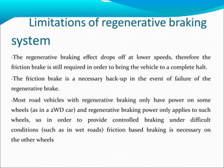 Limitations of regenerative braking
system
•The regenerative braking effect drops off at lower speeds, therefore the
friction brake is still required in order to bring the vehicle to a complete halt.
•The friction brake is a necessary back-up in the event of failure of the
regenerative brake.
•Most road vehicles with regenerative braking only have power on some
wheels (as in a 2WD car) and regenerative braking power only applies to such
wheels, so in order to provide controlled braking under difficult
conditions (such as in wet roads) friction based braking is necessary on
the other wheels
 