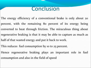 Conclusion
The energy efficiency of a conventional brake is only about 20
percent, with the remaining 80 percent of its energy being
converted to heat through friction. The miraculous thing about
regenerative braking is that it may be able to capture as much as
half of that wasted energy and put it back to work.
This reduces fuel consumption by 10 to 25 percent.
Hence regenerative braking plays an important role in fuel
consumption and also in the field of speed
 