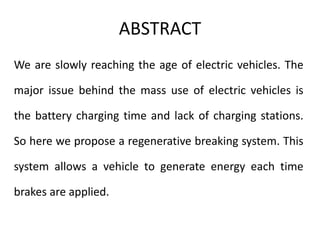 ABSTRACT
We are slowly reaching the age of electric vehicles. The
major issue behind the mass use of electric vehicles is
the battery charging time and lack of charging stations.
So here we propose a regenerative breaking system. This
system allows a vehicle to generate energy each time
brakes are applied.
 