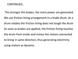 The stronger the brakes, the more power are generated.
We use friction lining arrangement in a brake drum. As a
drum rotates the friction lining does not tough the drum
As soon as brakes are applied, the friction lining touches
the drum from inside and moves the motors connected
to lining in same direction, thus generating electricity
using motors as dynamo.
CONTINUED..
 
