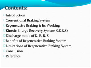 Introduction
Conventional Braking System
Regenerative Braking & Its Working
Kinetic Energy Recovery System(K.E.R.S)
Discharge mode of K. E. R. S
Benefits of Regenerative Braking System
Limitations of Regenerative Braking System
Conclusion
Reference
 