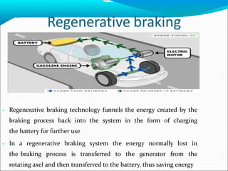 Regenerative braking
• Regenerative braking technology funnels the energy created by the
braking process back into the system in the form of charging
the battery for further use
• In a regenerative braking system the energy normally lost in
the braking process is transferred to the generator from the
rotating axel and then transferred to the battery, thus saving energy
 