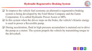 Hydraulic Regenerative Braking System
 To improve the vehicle fuel economy an alternative regenerative braking
system is being developed by the Ford Motor Company and the Eaton
Corporation. It is called Hydraulic Power Assist or HPA.
 In this system when the driver steps on the brake, the vehicle’s Kinetic energy
is used to power a Reversible pump.
 During acceleration, fluid in high pressure accumulator is metered out to drive
the pump as a motor. The system propels the vehicle by transmitting torque to
the driveshaft.
 