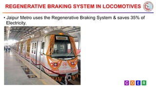 REGENERATIVE BRAKING SYSTEM IN LOCOMOTIVES
• Jaipur Metro uses the Regenerative Braking System & saves 35% of
Electricity.
 