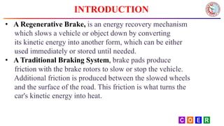 INTRODUCTION
• A Regenerative Brake, is an energy recovery mechanism
which slows a vehicle or object down by converting
its kinetic energy into another form, which can be either
used immediately or stored until needed.
• A Traditional Braking System, brake pads produce
friction with the brake rotors to slow or stop the vehicle.
Additional friction is produced between the slowed wheels
and the surface of the road. This friction is what turns the
car's kinetic energy into heat.
 