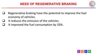 NEED OF REGENERATIVE BRAKING
 Regenerative braking have the potential to improve the fuel
economy of vehicles.
 It reduces the emission of the vehicles.
 It improved the fuel consumption by 33%.
 