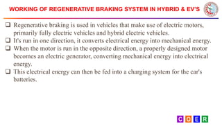 WORKING OF REGENERATIVE BRAKING SYSTEM IN HYBRID & EV’S
 Regenerative braking is used in vehicles that make use of electric motors,
primarily fully electric vehicles and hybrid electric vehicles.
 It's run in one direction, it converts electrical energy into mechanical energy.
 When the motor is run in the opposite direction, a properly designed motor
becomes an electric generator, converting mechanical energy into electrical
energy.
 This electrical energy can then be fed into a charging system for the car's
batteries.
 