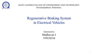 Regenerative Braking System
in Electrical Vehicles
Submitted by
Madhavan J
19TC0316
1
RAJIV GANDHI COLLEGE OF ENGINEERING AND TECHNOLOGY
Kirumampakkam, Puducherry.
 