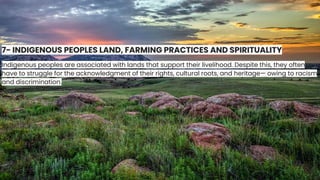 7- INDIGENOUS PEOPLES LAND, FARMING PRACTICES AND SPIRITUALITY
Indigenous peoples are associated with lands that support their livelihood. Despite this, they often
have to struggle for the acknowledgment of their rights, cultural roots, and heritage— owing to racism
and discrimination.
 
