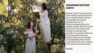 HONORING MOTHER
EARTH
Mother Earth Christy Dawn is
committed to practices that
honor Mother Earth and all
her people. We are all
related, each of us
interconnected parts of a
greater whole. We aim to live
and work in harmony with
nature, so that all may
benefit. Our prayer is that our
practices and products
inspire others to remember
and celebrate their innate
connection with one another,
and with the natural world.
Source
 