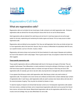 Regenerative Cell Info
What are regenerative cells?
Regenerative cells can be divided into two broad types of cells: embryonic and adult regenerative cells. Embryonic
regenerative cells are derived from the early embryonic tissue which we do not use for ethical reasons.
Adult regenerative cells are obtained from adult tissue and are found in most tissue types and act as the repair
system for the body, replenishing and maintaining the bodies organs and tissues. Fat is an easy source to obtain
regenerative cells.
Regenerative cells are defined by two properties: First, they can self-regenerate, that is they can divide and give rise
to more regenerative cells of the same kind. Second, they can mature or differentiate into specialized cells that carry
out a specific function, such as in the skin, muscle, or blood.
Regenerative cell science shows much promise for the future treatment of a wide range of diseases and conditions,
but much of the research is still in early stages. There is good cause for hope, but progress is slower than the media
often suggests.
Tissue specific regenerative cells
Tissue specific regenerative cells are undifferentiated cells found in the tissues and organs of the body. They are
capable of self-renewal. Their differentiation is mainly restricted to forming the cell types of that tissue or organ. The
chief role of tissue specific regenerative cells is to maintain and repair the tissue in which they are found. Skin
regenerative cells, for example, give rise to new skin cells, ensuring that old or damaged skin cells are replenished.
It now appears that all tissues contain adult regenerative cells. Most tissues contain only small numbers of
regenerative cells. The exception is fat, bone marrow and umbilical cord blood which contains relatively high numbers
of regenerative cells. In each tissue, adult regenerative cells are used to produce new mature cells as old ones die in
the natural processes of ageing. They may also be activated by disease or injury.
To date the majority of research and clinical trials has been carried out on hematopoietic regenerative cells isolated
from bone marrow, umbilical cord blood, and on mesenchymal regenerative cells which can be sourced from fat and
bone marrow, and some other tissues. Mesenchymal regenerative cells are the regenerative cells that form our fat,
muscle, bone and cartilage, they can also differentiate into nerve cells.
 