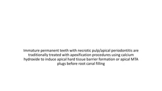 Immature permanent teeth with necrotic pulp/apical periodontitis are
traditionally treated with apexification procedures using calcium
hydroxide to induce apical hard tissue barrier formation or apical MTA
plugs before root canal filling
 