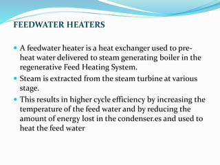 FEEDWATER HEATERS
 A feedwater heater is a heat exchanger used to pre-
heat water delivered to steam generating boiler in the
regenerative Feed Heating System.
 Steam is extracted from the steam turbine at various
stage.
 This results in higher cycle efficiency by increasing the
temperature of the feed water and by reducing the
amount of energy lost in the condenser.es and used to
heat the feed water
 