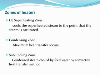Zones of heaters
 De Superheating Zone.
cools the superheated steam to the point that the
steam is saturated.
 Condensing Zone.
Maximum heat transfer occurs
 Sub Cooling Zone.
Condensed steam cooled by feed water by convective
heat transfer method
 