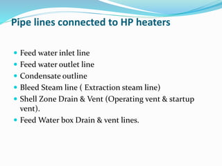Pipe lines connected to HP heaters
 Feed water inlet line
 Feed water outlet line
 Condensate outline
 Bleed Steam line ( Extraction steam line)
 Shell Zone Drain & Vent (Operating vent & startup
vent).
 Feed Water box Drain & vent lines.
 