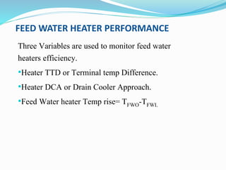 FEED WATER HEATER PERFORMANCE
Three Variables are used to monitor feed water
heaters efficiency.
•Heater TTD or Terminal temp Difference.
•Heater DCA or Drain Cooler Approach.
•Feed Water heater Temp rise= TFWO-TFWI.
 
