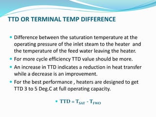 TTD OR TERMINAL TEMP DIFFERENCE
 Difference between the saturation temperature at the
operating pressure of the inlet steam to the heater and
the temperature of the feed water leaving the heater.
 For more cycle efficiency TTD value should be more.
 An increase in TTD indicates a reduction in heat transfer
while a decrease is an improvement.
 For the best performance , heaters are designed to get
TTD 3 to 5 Deg.C at full operating capacity.
 TTD = TSAT - TFWO
 