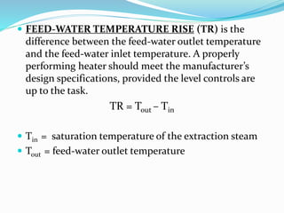  FEED-WATER TEMPERATURE RISE (TR) is the
difference between the feed-water outlet temperature
and the feed-water inlet temperature. A properly
performing heater should meet the manufacturer’s
design specifications, provided the level controls are
up to the task.
TR = Tout – Tin
 Tin = saturation temperature of the extraction steam
 Tout = feed-water outlet temperature
 