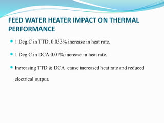 FEED WATER HEATER IMPACT ON THERMAL
PERFORMANCE
 1 Deg.C in TTD, 0.033% increase in heat rate.
 1 Deg.C in DCA,0.01% increase in heat rate.
 Increasing TTD & DCA cause increased heat rate and reduced
electrical output.
 