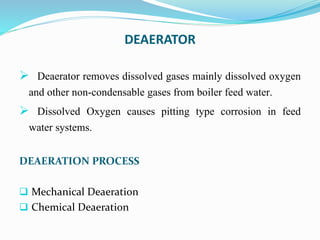DEAERATOR
 Deaerator removes dissolved gases mainly dissolved oxygen
and other non-condensable gases from boiler feed water.
 Dissolved Oxygen causes pitting type corrosion in feed
water systems.
DEAERATION PROCESS
 Mechanical Deaeration
 Chemical Deaeration
 