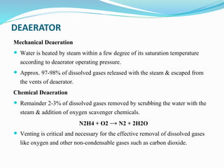 DEAERATOR
Mechanical Deaeration
 Water is heated by steam within a few degree of its saturation temperature
according to deaerator operating pressure.
 Approx. 97-98% of dissolved gases released with the steam & escaped from
the vents of deaerator.
Chemical Deaeration
 Remainder 2-3% of dissolved gases removed by scrubbing the water with the
steam & addition of oxygen scavenger chemicals.
N2H4 + O2 → N2 + 2H2O
 Venting is critical and necessary for the effective removal of dissolved gases
like oxygen and other non-condensable gases such as carbon dioxide.
 