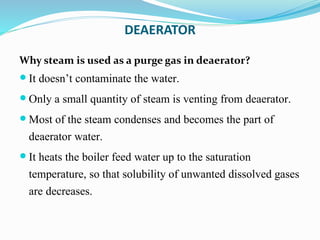 DEAERATOR
Why steam is used as a purge gas in deaerator?
 It doesn’t contaminate the water.
 Only a small quantity of steam is venting from deaerator.
 Most of the steam condenses and becomes the part of
deaerator water.
 It heats the boiler feed water up to the saturation
temperature, so that solubility of unwanted dissolved gases
are decreases.
 