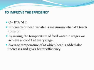 TO IMPROVE THE EFFICIENCY
 Q= K*A *d T
 Efficiency of heat transfer is maximum when dT tends
to zero.
 By raising the temperature of feed water in stages we
achieve a low dT at every stage.
 Average temperature of at which heat is added also
increases and gives better efficiency.
 
