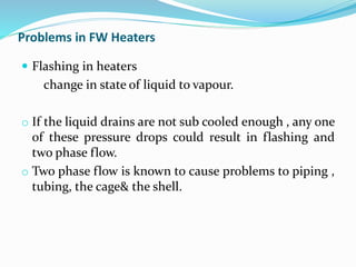 Problems in FW Heaters
 Flashing in heaters
change in state of liquid to vapour.
o If the liquid drains are not sub cooled enough , any one
of these pressure drops could result in flashing and
two phase flow.
o Two phase flow is known to cause problems to piping ,
tubing, the cage& the shell.
 
