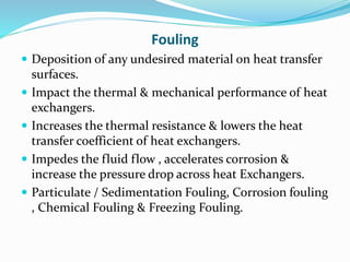 Fouling
 Deposition of any undesired material on heat transfer
surfaces.
 Impact the thermal & mechanical performance of heat
exchangers.
 Increases the thermal resistance & lowers the heat
transfer coefficient of heat exchangers.
 Impedes the fluid flow , accelerates corrosion &
increase the pressure drop across heat Exchangers.
 Particulate / Sedimentation Fouling, Corrosion fouling
, Chemical Fouling & Freezing Fouling.
 