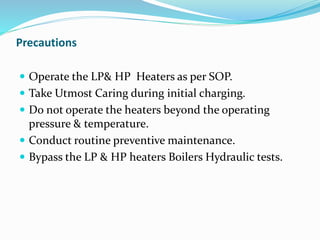 Precautions
 Operate the LP& HP Heaters as per SOP.
 Take Utmost Caring during initial charging.
 Do not operate the heaters beyond the operating
pressure & temperature.
 Conduct routine preventive maintenance.
 Bypass the LP & HP heaters Boilers Hydraulic tests.
 