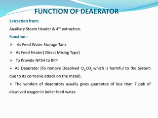 FUNCTION OF DEAERATOR
Extraction from:
Auxiliary Steam Header & 4th extraction.
Function:-
 As Feed Water Storage Tank
 As Feed Heater( Direct Mixing Type)
 To Provide NPSH to BFP
 AS Deaerator (To remove Dissolved O2,CO2 which is harmful to the System
due to its corrosive attack on the metal).
 The vendors of deaerators usually gives guarantee of less than 7 ppb of
dissolved oxygen in boiler feed water.
 